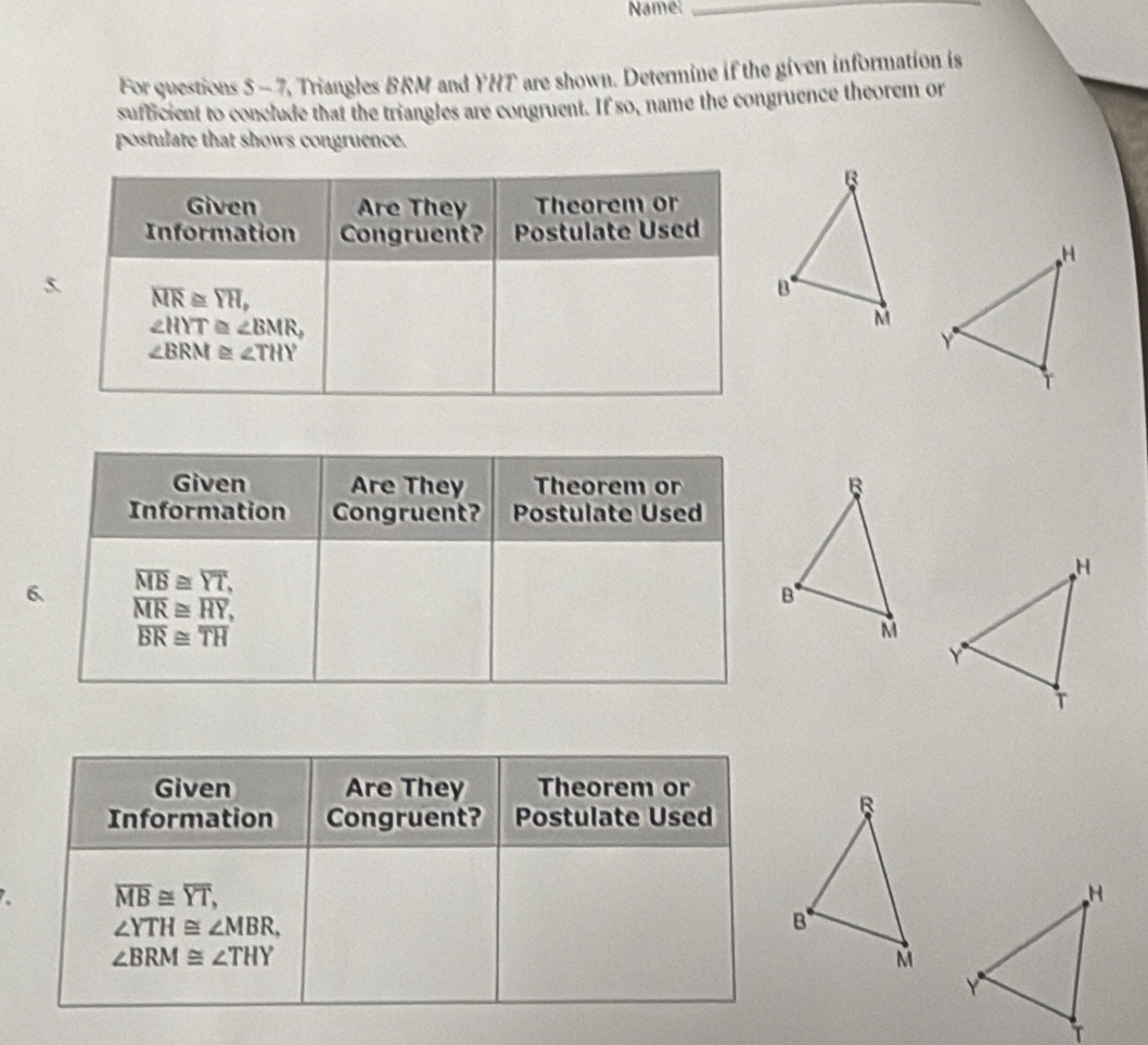 Namel_
For questions 5 - 7, Triangles BRM and YHT are shown. Determine if the given information is
sufficient to conclude that the triangles are congruent. If so, name the congruence theorem or
postulate that shows congruence.
6
Given Are They Theorem or
Information Congruent? Postulate Used
overline MB≌ overline YT,
∠ YTH≌ ∠ MBR,
∠ BRM≌ ∠ THY