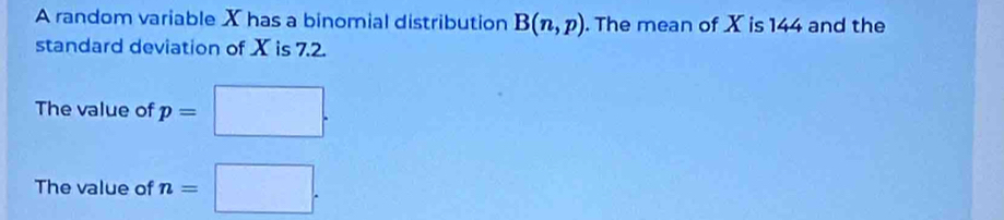 A random variable X has a binomial distribution B(n,p). The mean of X is 144 and the 
standard deviation of X is 7.2. 
The value of p=□. 
The value of n=□.