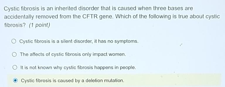 Cystic fibrosis is an inherited disorder that is caused when three bases are
accidentally removed from the CFTR gene. Which of the following is true about cystic
fibrosis? (1 point)
Cystic fibrosis is a silent disorder, it has no symptoms.
The affects of cystic fibrosis only impact women.
It is not known why cystic fibrosis happens in people.
Cystic fibrosis is caused by a deletion mutation.