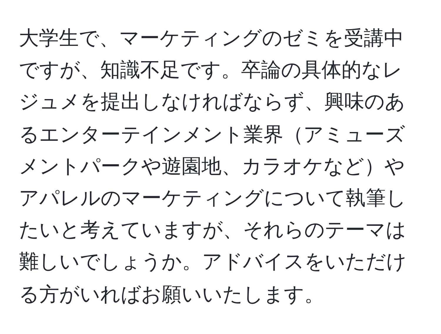 大学生で、マーケティングのゼミを受講中ですが、知識不足です。卒論の具体的なレジュメを提出しなければならず、興味のあるエンターテインメント業界アミューズメントパークや遊園地、カラオケなどやアパレルのマーケティングについて執筆したいと考えていますが、それらのテーマは難しいでしょうか。アドバイスをいただける方がいればお願いいたします。