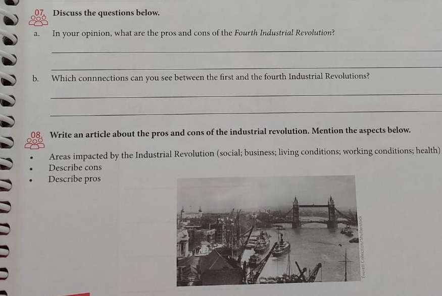 Discuss the questions below. 
a. In your opinion, what are the pros and cons of the Fourth Industrial Revolution? 
_ 
_ 
b. Which connnections can you see between the first and the fourth Industrial Revolutions? 
_ 
_ 
Write an article about the pros and cons of the industrial revolution. Mention the aspects below. 
Areas impacted by the Industrial Revolution (social; business; living conditions; working conditions; health) 
Describe cons 
Describe pros