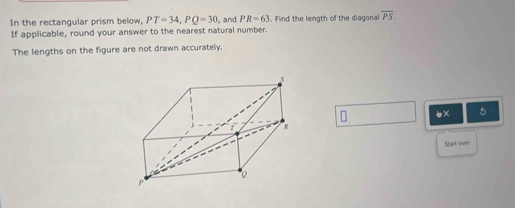 In the rectangular prism below, PT=34, PQ=30 , and PR=63. Find the length of the diagonal overline PS. 
If applicable, round your answer to the nearest natural number. 
The lengths on the figure are not drawn accurately. 
x 5 
Start over