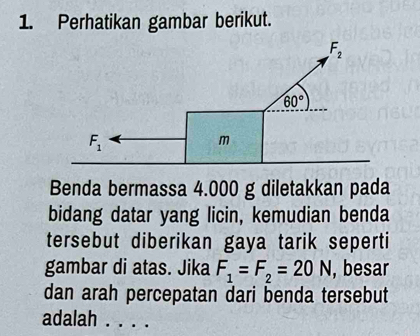 Perhatikan gambar berikut.
Benda bermassa 4.000 g diletakkan pada
bidang datar yang licin, kemudian benda
tersebut diberikan gaya tarik seperti
gambar di atas. Jika F_1=F_2=20N , besar
dan arah percepatan dari benda tersebut
adalah_