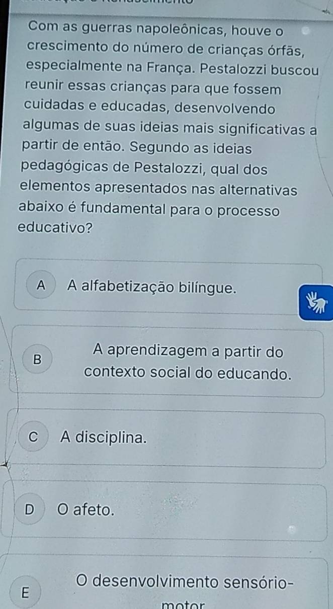 Com as guerras napoleônicas, houve o
crescimento do número de crianças órfãs,
especialmente na França. Pestalozzi buscou
reunir essas crianças para que fossem
cuidadas e educadas, desenvolvendo
algumas de suas ideias mais significativas a
partir de então. Segundo as ideias
pedagógicas de Pestalozzi, qual dos
elementos apresentados nas alternativas
abaixo é fundamental para o processo
educativo?
A A alfabetização bilíngue.
B
A aprendizagem a partir do
contexto social do educando.
c A disciplina.
D afeto.
O desenvolvimento sensório-
E
motor