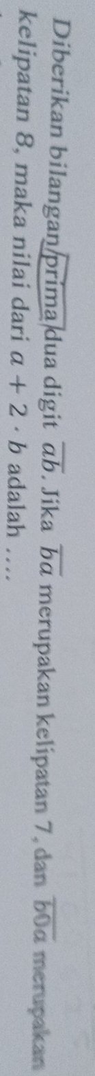 Diberikan bilangan prima dua digit overline ab. Jika overline ba merupakan kelipatan 7, dan overline b0a merupakan 
kelipatan 8, maka nilai dari a+2· b adalah …