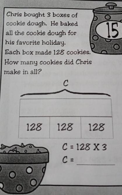 Chris bought 3 boxes of 
cookie dough. He baked 
all the cookie dough for 15
his favorite holiday. 
Each box made 128 cookies. 
How many cookies did Chris 
make in all?
c=128* 3
_
C=