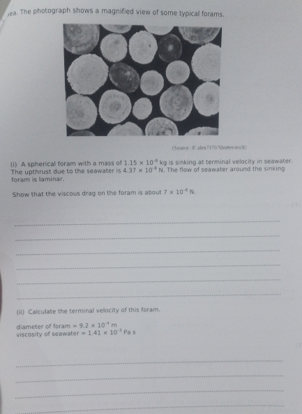 lea. The photograph shows a magnified view of some typical forams. 
(Source © alex7370.Shumerstock) 
is sinking at terminal velocity in seawater. 
(i) A spherical foram with a mass of 1.15* 10^(-8)kg. The flow of seawater around the sinking 
The upthrust due to the seawater is 4.37* 10^(-5)N
foram is laminar. 
Show that the viscous drag on the foram is about 7* 10^(-8)N. 
) 
_ 
_ 
_ 
_ 
_ 
_ 
(ii) Calculate the terminal velocity of this foram. 
diameter of foram =9.2* 10^(-4)m
viscosity of seawater =1.41* 10^(-3)Pas
_ 
_ 
_ 
_