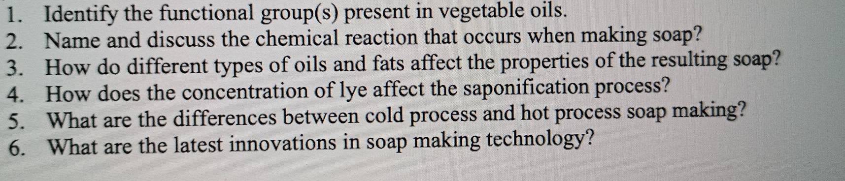 Identify the functional group(s) present in vegetable oils. 
2. Name and discuss the chemical reaction that occurs when making soap? 
3. How do different types of oils and fats affect the properties of the resulting soap? 
4. How does the concentration of lye affect the saponification process? 
5. What are the differences between cold process and hot process soap making? 
6. What are the latest innovations in soap making technology?