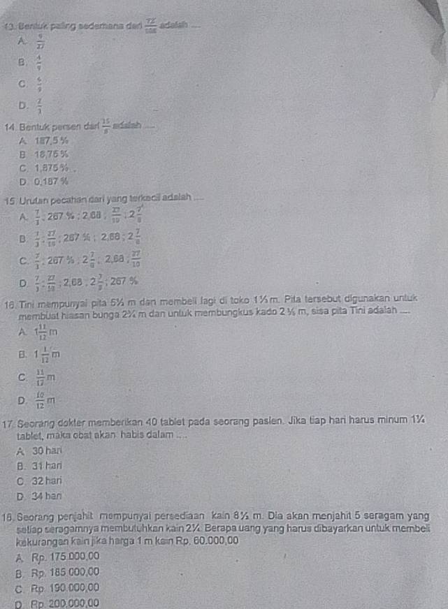 1 3. Benluk paling sedemana der  72/108  adaish
A.  9/27 
B.  4/9 
C  6/9 
D.  2/3 
14. Bentuk persen darl  15/8  adaish_
A 187.5 %
B 18,76 %
C. 1,875 %。
D 0,187 %
15. Urutan pecahan dari yang terkecil adalah_
A.  7/1 :267.% :2,68, 27/10 :2 7/8 
B  1/3 : 27/10  :287% ;2,68;2 7/8 
C.  7/3  287 % 2 7/9 ;2,6a; 27/10 
D.  7/3 : 27/59 ;2,68,2 7/8 ;267.%
18. Tini mempunyai pita 5½ m dan membell lagi di toko 1½m. Pita tersebut digunakan untuk
membüat hiasan bunga 2X m dan unluk membungkus kado 2 ½ m, sisa pita Tini adalah ...
A 1 11/12 m
B. 1 1/12 m
C  11/17 m
D.  10/12 m
17. Seorang dokter memberikan 40 tablet pada seorang pasien. Jika tiap han harus minum 1¾
tablet, maka obat akan habis dalam ....
A 30 hari
B. 31 har
C 32 hari
D 34 han
18. Seorang penjahit mempunyal persediaan kain 8% m. Dia akan menjahit 5 seragam yang
setlap seragamnya membutuhkan kain 2%. Berapa uang yang harus dibayarkan untuk membeli
kakurangan kain jika harga 1 m kain Rp. 60.000,00
A. Rp. 175 000,00
B. Rp. 185 000,00
C. Rp 190.000,00
D Rp. 200.000,00