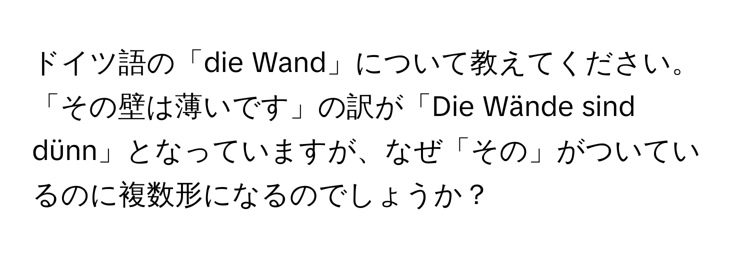 ドイツ語の「die Wand」について教えてください。「その壁は薄いです」の訳が「Die Wände sind dünn」となっていますが、なぜ「その」がついているのに複数形になるのでしょうか？