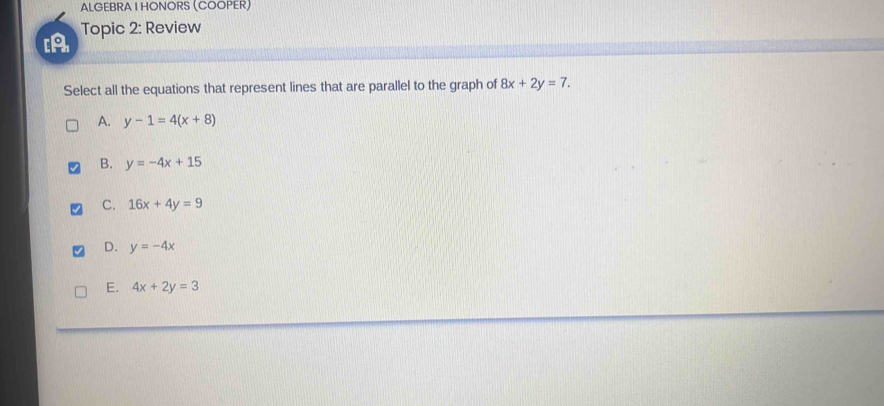 ALGEBRA I HONORS (COOPER)
Topic 2: Review
Select all the equations that represent lines that are parallel to the graph of 8x+2y=7.
A. y-1=4(x+8)
B. y=-4x+15
C. 16x+4y=9
D. y=-4x
E. 4x+2y=3