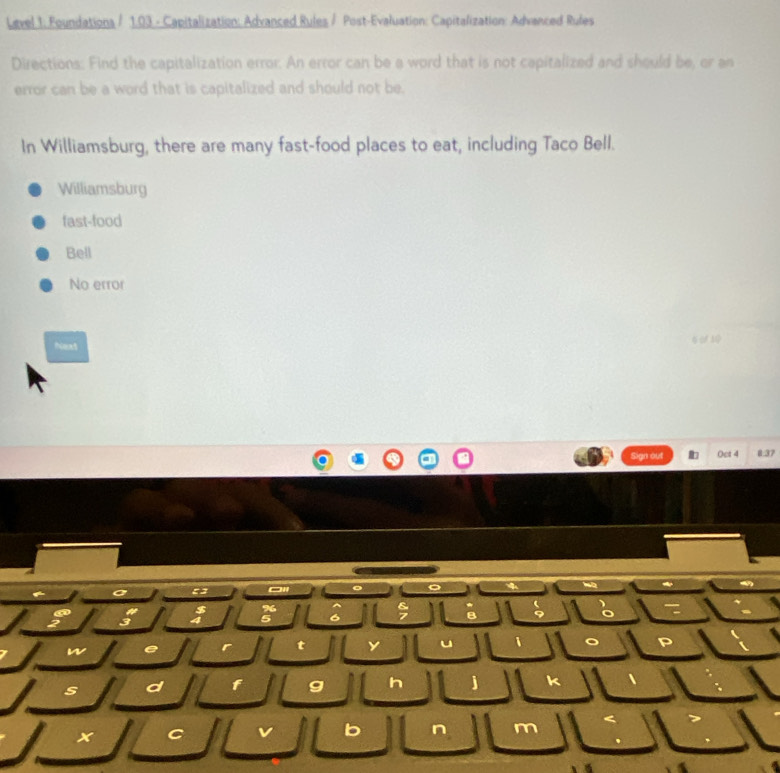 Level 1: Foundations / 1.03 - Capitalization: Advanced Rules / Post-Evaluation: Capitalization: Advanced Rufes
Directions: Find the capitalization error. An error can be a word that is not capitalized and should be, or an
error can be a word that is capitalized and should not be.
In Williamsburg, there are many fast-food places to eat, including Taco Bell.
Williamsburg
fast-food
Bell
No error
Next 6が10
Sign out Oct 4 8:37
a
。
a
%
3
5 6
w e
t y u i 。 P
s d f g h j k 、
x C L b n m <