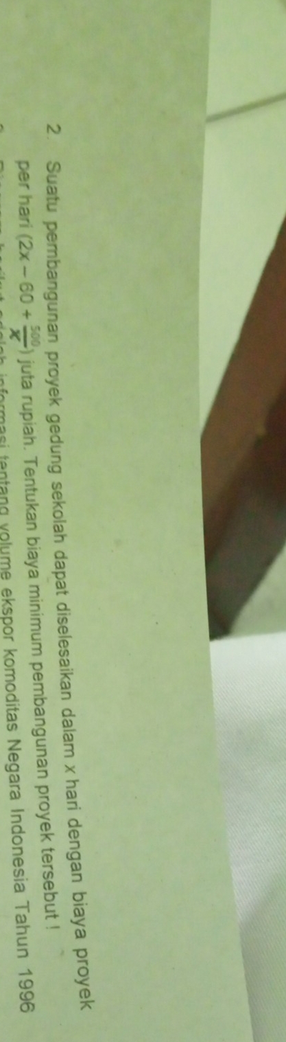 Suatu pembangunan proyek gedung sekolah dapat diselesaikan dalam x hari dengan biaya proyek 
per hari (2x-60+ 500/x ) juta rupiah. Tentukan biaya minimum pembangunan proyek tersebut ! 
rmasi tentang volume ekspor komoditas Negara Indonesia Tahun 1996