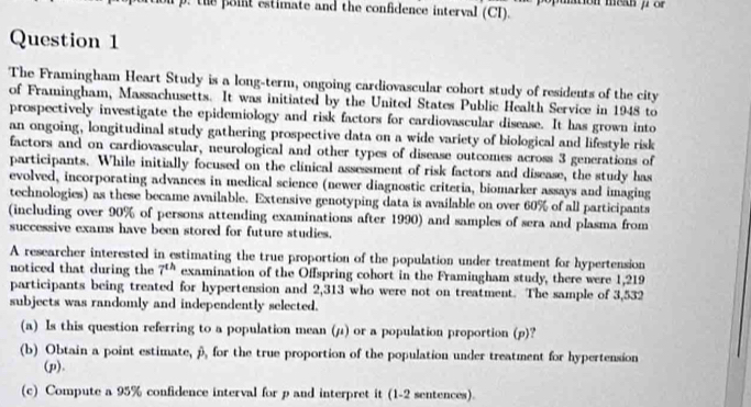 the point estimate and the confidence interval (CI). mtion mean f or 
Question 1 
The Framingham Heart Study is a long-term, ongoing cardiovascular cohort study of residents of the city 
of Framingham, Massachusetts. It was initiated by the United States Public Health Service in 1948 to 
prospectively investigate the epidemiology and risk factors for cardiovascular disease. It has grown into 
an ongoing, longitudinal study gathering prospective data on a wide variety of biological and lifestyle risk 
factors and on cardiovascular, neurological and other types of disease outcomes across 3 generations of 
participants. While initially focused on the clinical assessment of risk factors and disease, the study has 
evolved, incorporating advances in medical science (newer diagnostic criteria, biomarker assays and imaging 
technologies) as these became available. Extensive genotyping data is available on over 60% of all participants 
(including over 90% of persons attending examinations after 1990) and samples of sera and plasma from 
successive exams have been stored for future studies. 
A researcher interested in estimating the true proportion of the population under treatment for hypertension 
noticed that during the 7^(th) examination of the Offspring cohort in the Framingham study, there were 1,219
participants being treated for hypertension and 2,313 who were not on treatment. The sample of 3,532
subjects was randomly and independently selected. 
(a) Is this question referring to a population mean (μ) or a population proportion (p)? 
(b) Obtain a point estimate, β, for the true proportion of the population under treatment for hypertension 
(p). 
(c) Compute a 95% confidence interval for p and interpret it (1-2 sentences).