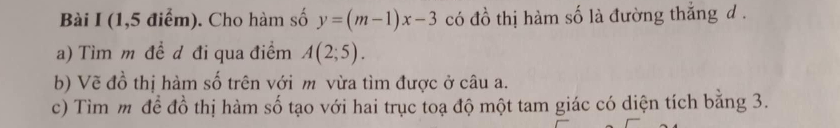 (1,5 điểm). Cho hàm số y=(m-1)x-3 có đồ thị hàm số là đường thắng d . 
a) Tìm m đề d đi qua điểm A(2;5). 
b) Vẽ đồ thị hàm số trên với m vừa tìm được ở câu a. 
c) Tìm m để đồ thị hàm số tạo với hai trục toạ độ một tam giác có diện tích bằng 3.