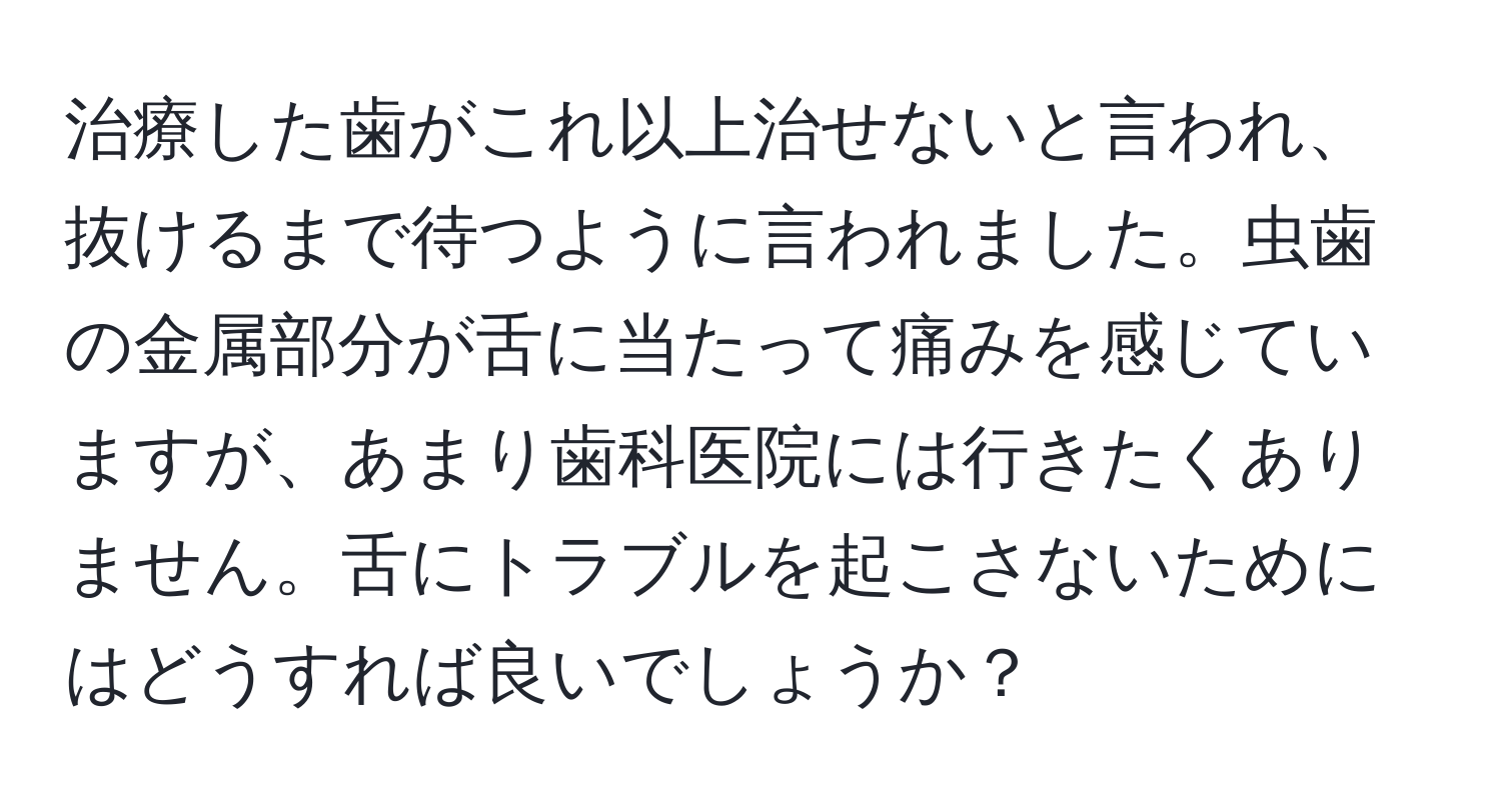 治療した歯がこれ以上治せないと言われ、抜けるまで待つように言われました。虫歯の金属部分が舌に当たって痛みを感じていますが、あまり歯科医院には行きたくありません。舌にトラブルを起こさないためにはどうすれば良いでしょうか？