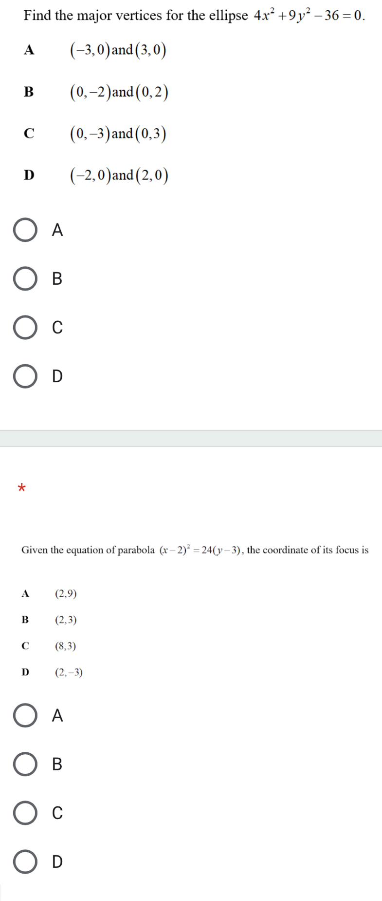 Find the major vertices for the ellipse 4x^2+9y^2-36=0.
A (-3,0) and (3,0)
B (0,-2) and (0,2)
C (0,-3) and (0,3)
D (-2,0) and (2,0)
A
B
C
D
*
Given the equation of parabola (x-2)^2=24(y-3) , the coordinate of its focus is
A (2,9)
B (2,3)
C (8,3)
D (2,-3)
A
B
C
D