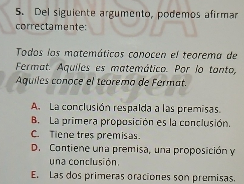 Del siguiente argumento, podemos afirmar
correctamente:
Todos los matemáticos conocen el teorema de
Fermat. Aquiles es matemático. Por lo tanto,
Aquiles conoce el teorema de Fermat.
A. La conclusión respalda a las premisas.
B. La primera proposición es la conclusión.
C. Tiene tres premisas.
D. Contiene una premisa, una proposición y
una conclusión.
E. Las dos primeras oraciones son premisas.