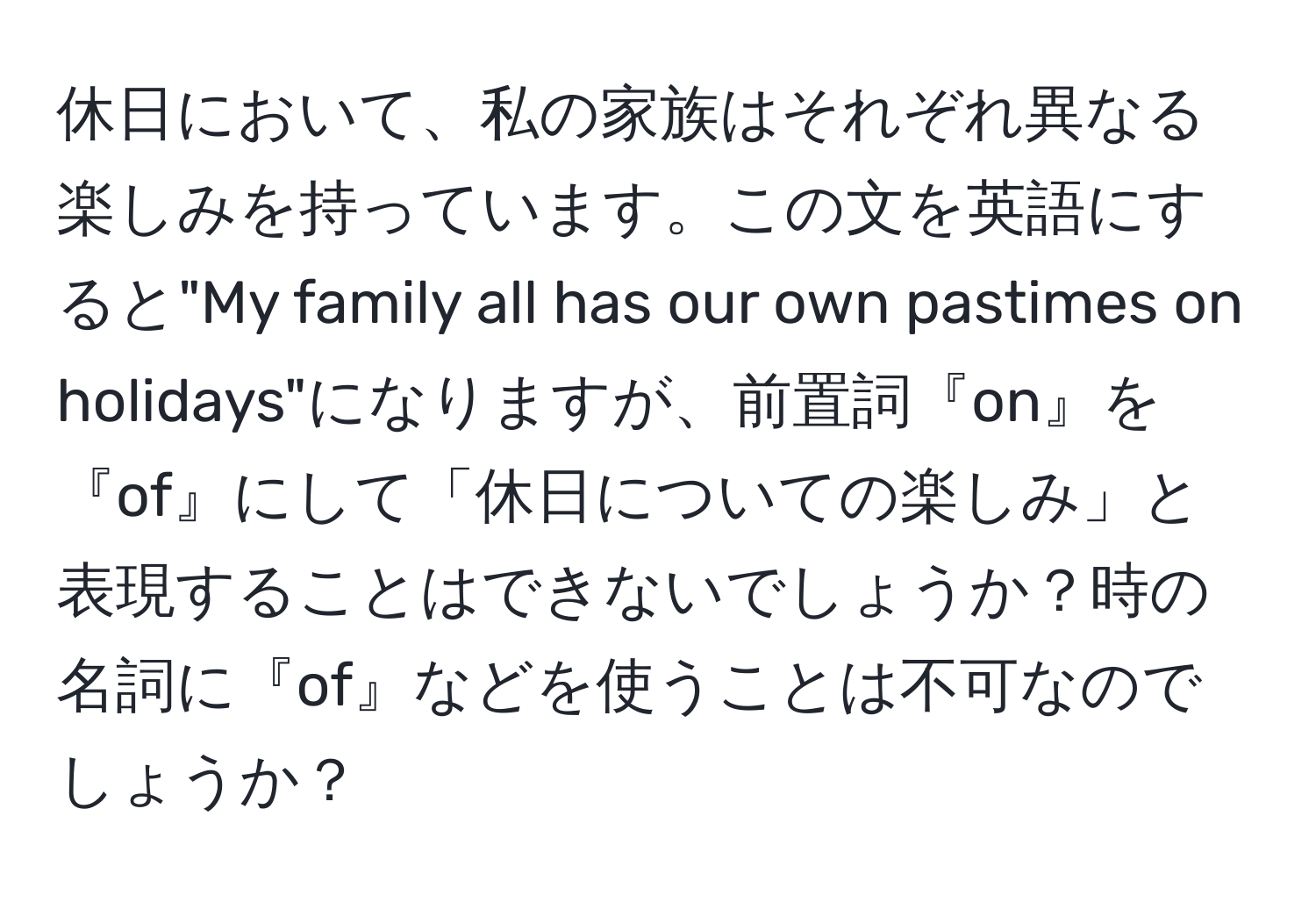 休日において、私の家族はそれぞれ異なる楽しみを持っています。この文を英語にすると"My family all has our own pastimes on holidays"になりますが、前置詞『on』を『of』にして「休日についての楽しみ」と表現することはできないでしょうか？時の名詞に『of』などを使うことは不可なのでしょうか？