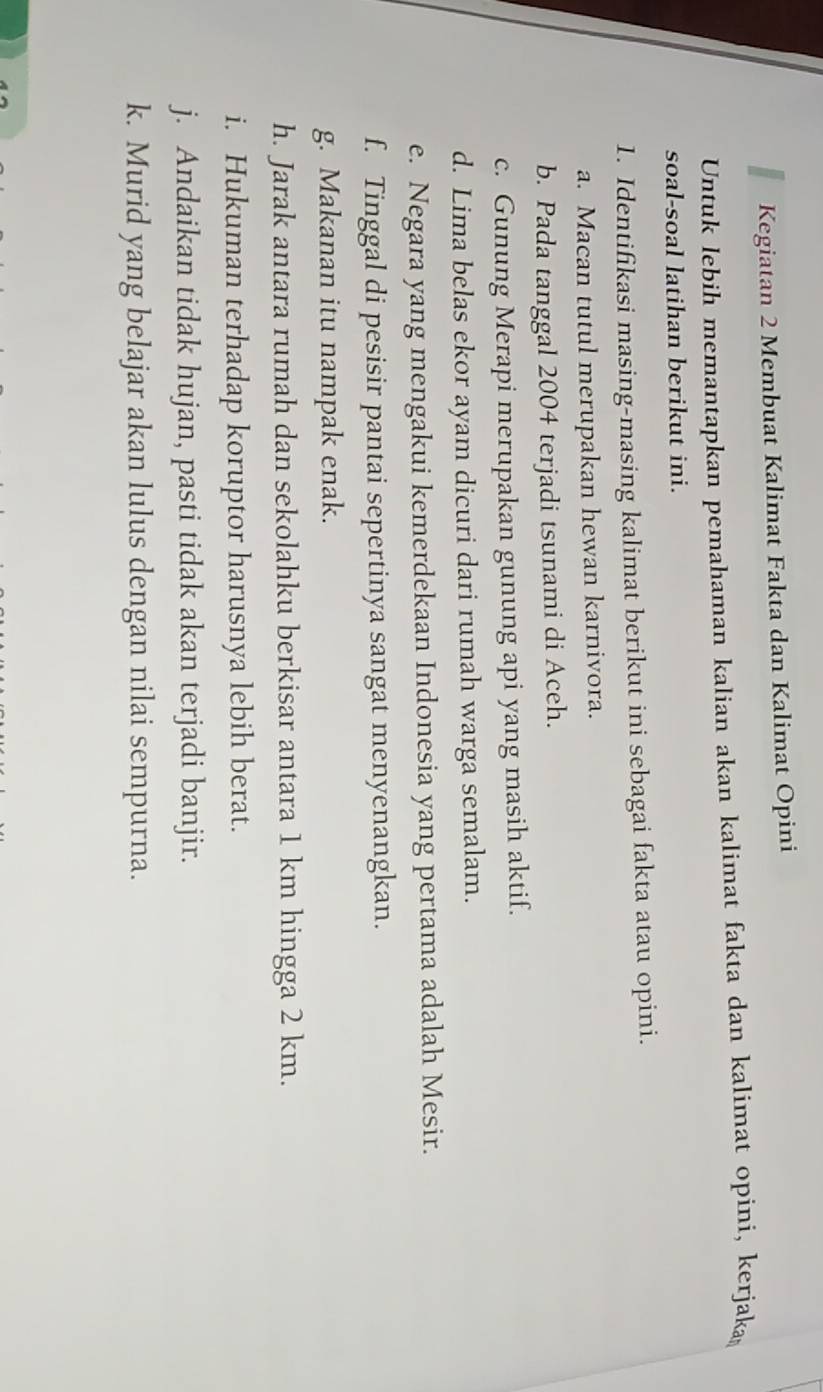 Kegiatan 2 Membuat Kalimat Fakta dan Kalimat Opini 
Untuk lebih memantapkan pemahaman kalian akan kalimat fakta dan kalimat opini, kerjaka 
soal-soal latihan berikut ini. 
1. Identifikasi masing-masing kalimat berikut ini sebagai fakta atau opini. 
a. Macan tutul merupakan hewan karnivora. 
b. Pada tanggal 2004 terjadi tsunami di Aceh. 
c. Gunung Merapi merupakan gunung api yang masih aktif. 
d. Lima belas ekor ayam dicuri dari rumah warga semalam. 
e. Negara yang mengakui kemerdekaan Indonesia yang pertama adalah Mesir. 
f. Tinggal di pesisir pantai sepertinya sangat menyenangkan. 
g. Makanan itu nampak enak. 
h. Jarak antara rumah dan sekolahku berkisar antara 1 km hingga 2 km. 
i. Hukuman terhadap koruptor harusnya lebih berat. 
j. Andaikan tidak hujan, pasti tidak akan terjadi banjir. 
k. Murid yang belajar akan lulus dengan nilai sempurna.