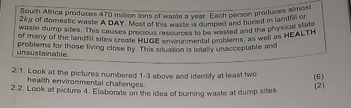 South Africa produces 470 million tons of waste a year Each person produces almost
2kg of domestic waste A DAY. Most of this waste is dumped and buried in landfill or 
waste dump sites. This causes precious resources to be wasted and the physical state 
of many of the landfill sites create HUGE environmental problems, as well as HEALTH 
problems for those living close by. This situation is lotally unacceptable and 
unsustainable 
2.1. Look at the pictures numbered 1-3 above and identify at least two 
(6) 
health environmental challenges. 
2.2. Look at picture 4. Elaborate on the idea of burning waste at dump sites. 
(2)