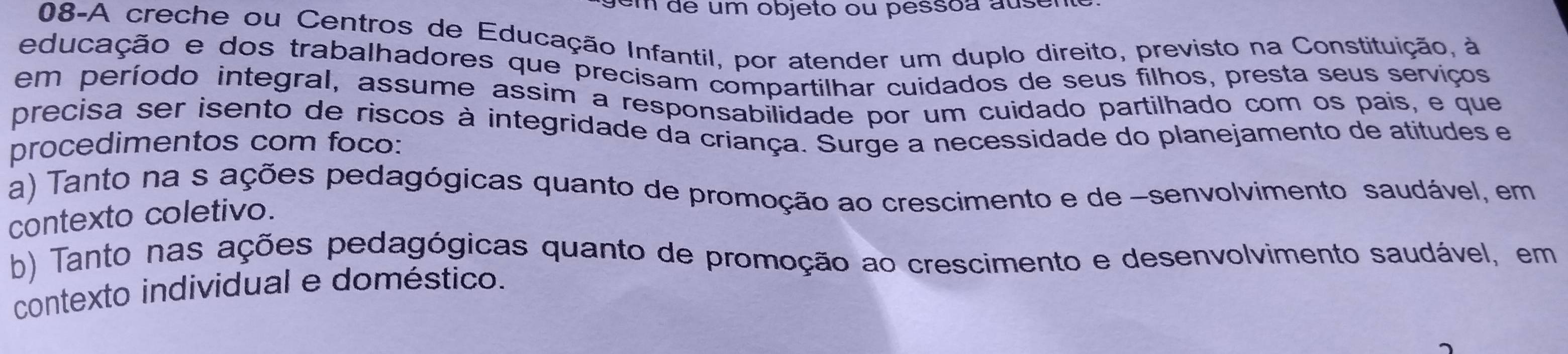 em de um objeto ou pessoa ausen
08-A creche ou Centros de Educação Infantil, por atender um duplo direito, previsto na Constituição, à
educação e dos trabalhadores que precisam compartilhar cuidados de seus filhos, presta seus serviços
em período integral, assume assim a responsabilidade por um cuidado partilhado com os pais, e que
precisa ser isento de riscos à integridade da criança. Surge a necessidade do planejamento de atitudes e
procedimentos com foco:
a) Tanto na s ações pedagógicas quanto de promoção ao crescimento e de -senvolvimento saudável, em
contexto coletivo.
b) Tanto nas ações pedagógicas quanto de promoção ao crescimento e desenvolvimento saudável, em
contexto individual e doméstico.