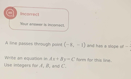 Incorrect 
Your answer is incorrect. 
A line passes through point (-8,-1) and has a slope of - 
Write an equation in Ax+By=C form for this line. 
Use integers for A, B, and C.