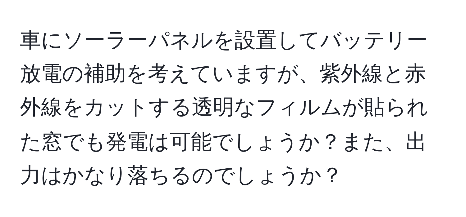 車にソーラーパネルを設置してバッテリー放電の補助を考えていますが、紫外線と赤外線をカットする透明なフィルムが貼られた窓でも発電は可能でしょうか？また、出力はかなり落ちるのでしょうか？