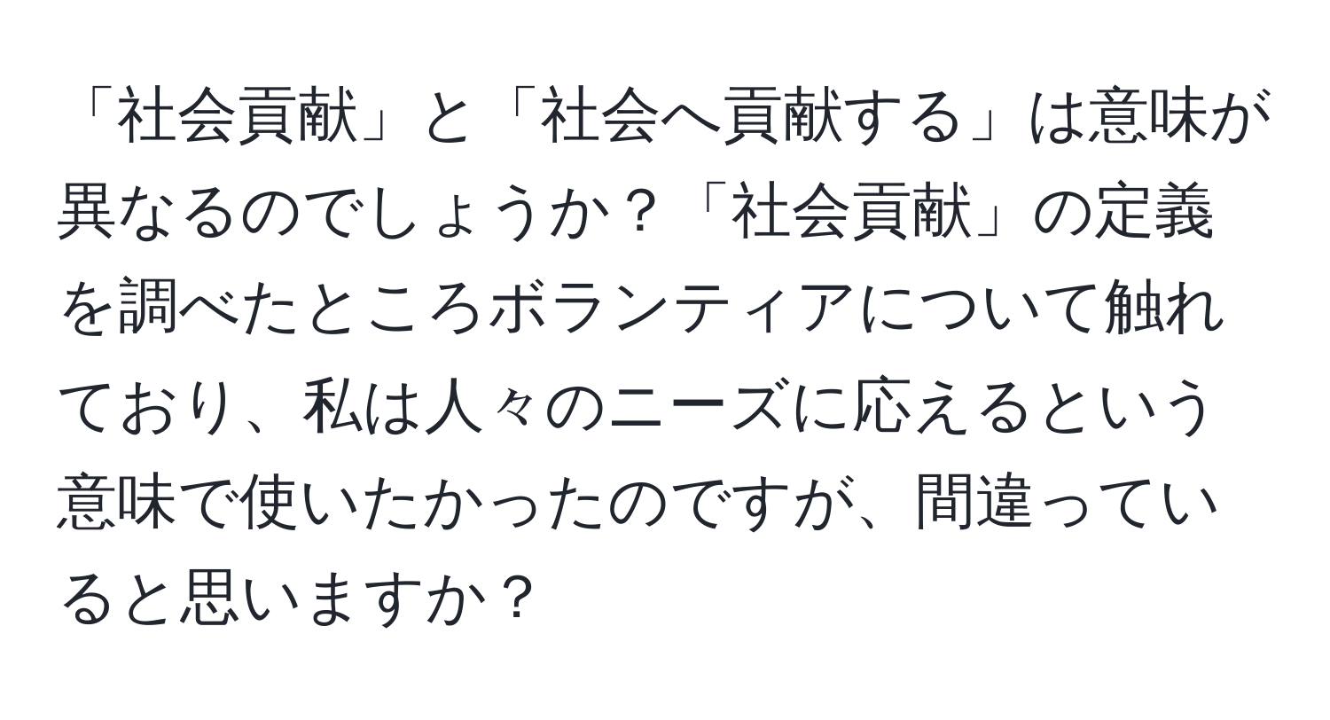 「社会貢献」と「社会へ貢献する」は意味が異なるのでしょうか？「社会貢献」の定義を調べたところボランティアについて触れており、私は人々のニーズに応えるという意味で使いたかったのですが、間違っていると思いますか？