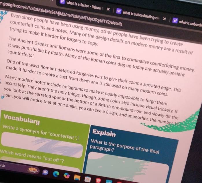 what is a factor - Yahoo x what is subordinating co × what is subordi 
Even since people have been using money, other people have been trying to create 
trying to make it harder for forgers to copy. 
counterfeit coins and notes. Many of the design details on modern money are a result of 
counterfeits! 
The Ancient Greeks and Romans were some of the first to criminalise counterfeiting money 
It was punishable by death. Many of the Roman coins dug up today are actually ancient 
One of the ways Romans deterred forgeries was to give their coins a serrated edge. This 
made it harder to create a cast from them and is still used on many modern coins . 
Many modern notes include holograms to make it nearly impossible to forge them 
accurately. They aren’t the only things, though. Some coins also include visual trickery. If 
you look at the serrated spot at the bottom of a British one-pound coin and slowly tilt the 
coin, you will notice that at one angle, you can see a £ sign, and at another, the n m ber 
Vocabulary 
Explain 
Write a synonym for “counterfeit”. What is the purpose of the final 
paragraph? 
Which word means “put off”? 
rch