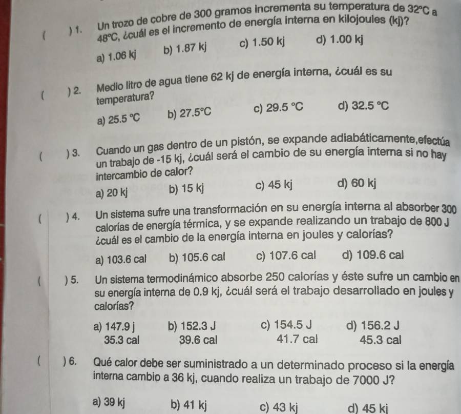 ( ) 1. Un trozo de cobre de 300 gramos incrementa su temperatura de 32°C a
48°C E, ¿cuál es el incremento de energía interna en kilojoules (kj)?
a) 1.06 kj b) 1.87 kj c) 1.50 kj d) 1.00 kj
( ) 2. Medio litro de agua tiene 62 kj de energía interna, ¿cuál es su
temperatura?
a) 25.5°C b) 27.5°C c) 29.5°C d) 32.5°C
 ) 3. Cuando un gas dentro de un pistón, se expande adiabáticamente,efectúa
un trabajo de -15 kj, ¿cuál será el cambio de su energía interna si no hay
intercambio de calor?
a) 20 kj b) 15 kj c) 45 kj d) 60 kj
( ) 4. Un sistema sufre una transformación en su energía interna al absorber 300
calorías de energía térmica, y se expande realizando un trabajo de 800 J
¿cuál es el cambio de la energía interna en joules y calorías?
a) 103.6 cal b) 105.6 cal c) 107.6 cal d) 109.6 cal
 ) 5. Un sistema termodinámico absorbe 250 calorías y éste sufre un cambio en
su energía interna de 0.9 kj, ¿cuál será el trabajo desarrollado en joules y
calorías?
a) 147.9 j b) 152.3 J c) 154.5 J d) 156.2 J
35.3 cal 39.6 cal 41.7 cal 45.3 cal
( ) 6. Qué calor debe ser suministrado a un determinado proceso si la energía
interna cambio a 36 kj, cuando realiza un trabajo de 7000 J?
a) 39 kj b) 41 kj c) 43 kj d) 45 ki