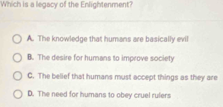 Which is a legacy of the Enlightenment?
A. The knowledge that humans are basically evil
B. The desire for humans to improve society
C. The belief that humans must accept things as they are
D. The need for humans to obey cruel rulers