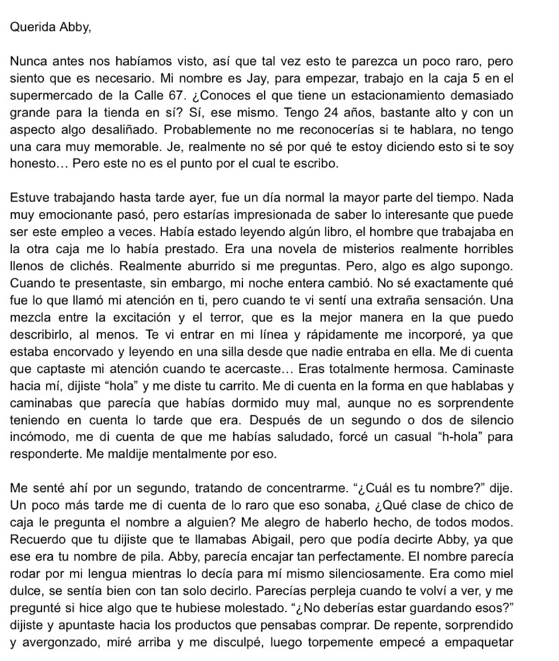 Querida Abby,
Nunca antes nos habíamos visto, así que tal vez esto te parezca un poco raro, pero
siento que es necesario. Mi nombre es Jay, para empezar, trabajo en la caja 5 en el
supermercado de la Calle 67. ¿Conoces el que tiene un estacionamiento demasiado
grande para la tienda en sí? Sí, ese mismo. Tengo 24 años, bastante alto y con un
aspecto algo desaliñado. Probablemente no me reconocerías si te hablara, no tengo
una cara muy memorable. Je, realmente no sé por qué te estoy diciendo esto si te soy
honesto... Pero este no es el punto por el cual te escribo.
Estuve trabajando hasta tarde ayer, fue un día normal la mayor parte del tiempo. Nada
muy emocionante pasó, pero estarías impresionada de saber lo interesante que puede
ser este empleo a veces. Había estado leyendo algún libro, el hombre que trabajaba en
la otra caja me lo había prestado. Era una novela de misterios realmente horribles
llenos de clichés. Realmente aburrido si me preguntas. Pero, algo es algo supongo.
Cuando te presentaste, sin embargo, mi noche entera cambió. No sé exactamente qué
fue lo que llamó mi atención en ti, pero cuando te vi sentí una extraña sensación. Una
mezcla entre la excitación y el terror, que es la mejor manera en la que puedo
describirlo, al menos. Te vi entrar en mi línea y rápidamente me incorporé, ya que
estaba encorvado y leyendo en una silla desde que nadie entraba en ella. Me di cuenta
que captaste mi atención cuando te acercaste... Eras totalmente hermosa. Caminaste
hacia mí, dijiste “hola” y me diste tu carrito. Me di cuenta en la forma en que hablabas y
caminabas que parecía que habías dormido muy mal, aunque no es sorprendente
teniendo en cuenta lo tarde que era. Después de un segundo o dos de silencio
incómodo, me di cuenta de que me habías saludado, forcé un casual “h-hola” para
responderte. Me maldije mentalmente por eso.
Me senté ahí por un segundo, tratando de concentrarme. “¿Cuál es tu nombre?” dije.
Un poco más tarde me di cuenta de lo raro que eso sonaba, ¿Qué clase de chico de
caja le pregunta el nombre a alguien? Me alegro de haberlo hecho, de todos modos.
Recuerdo que tu dijiste que te llamabas Abigail, pero que podía decirte Abby, ya que
ese era tu nombre de pila. Abby, parecía encajar tan perfectamente. El nombre parecía
rodar por mi lengua mientras lo decía para mí mismo silenciosamente. Era como miel
dulce, se sentía bien con tan solo decirlo. Parecías perpleja cuando te volví a ver, y me
pregunté si hice algo que te hubiese molestado. “¿No deberías estar guardando esos?”
dijiste y apuntaste hacia los productos que pensabas comprar. De repente, sorprendido
y avergonzado, miré arriba y me disculpé, luego torpemente empecé a empaquetar