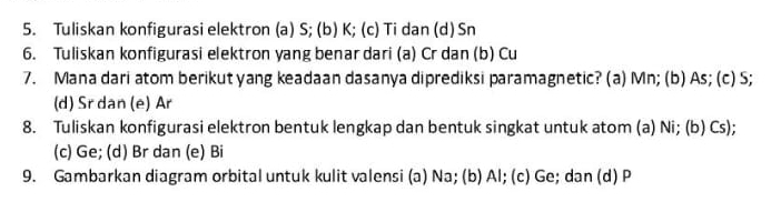 Tuliskan konfigurasi elektron (a) S; (b) K; (c) Ti dan (d) Sn
6. Tuliskan konfigurasi elektron yang benar dari (a) Cr dan (b) Cu
7. Mana dari atom berikut yang keadaan dasanya diprediksi paramagnetic? (a) Mn; (b) As; (c) S;
(d) Sr dan (e) Ar
8. Tuliskan konfigurasi elektron bentuk lengkap dan bentuk singkat untuk atom (a) Ni; (b) Cs);
(c) Ge; (d) Br dan (e) Bi
9. Gambarkan diagram orbital untuk kulit valensi (a) Na; (b) Al; (c) Ge; dan (d) P