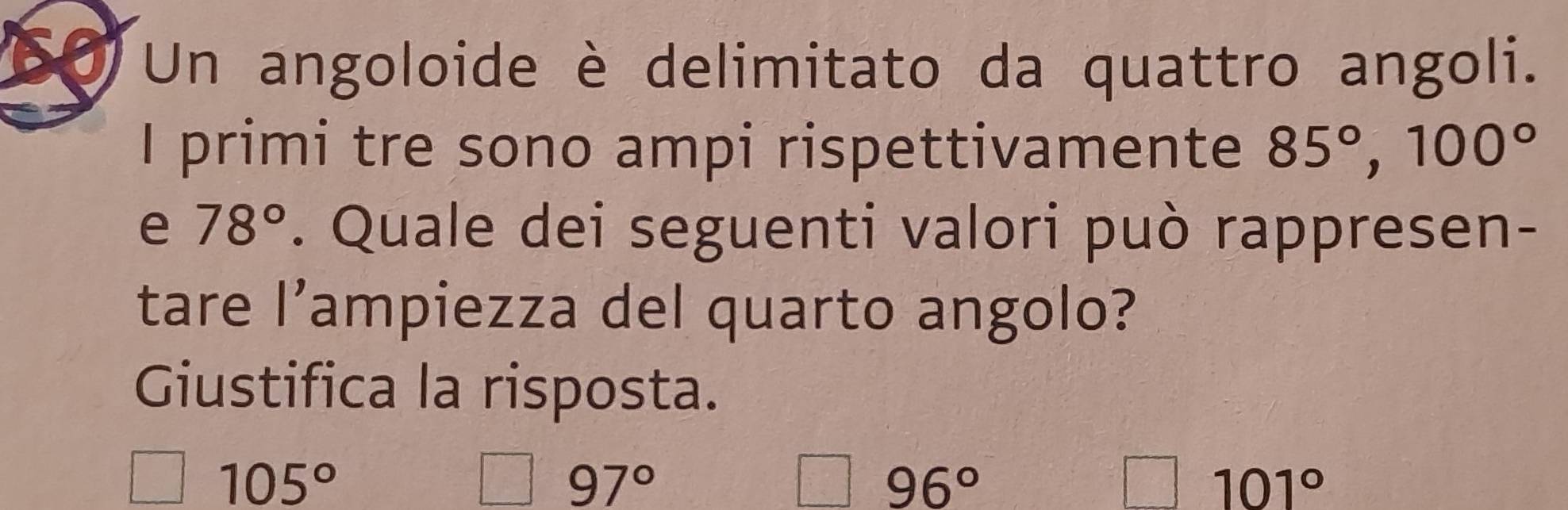 Un angoloide è delimitato da quattro angoli.
I primi tre sono ampi rispettivamente 85°, 100°
e 78°. Quale dei seguenti valori può rappresen-
tare I' ampiezza del quarto angolo?
Giustifica la risposta.
105°
□° 97°
96°
101°