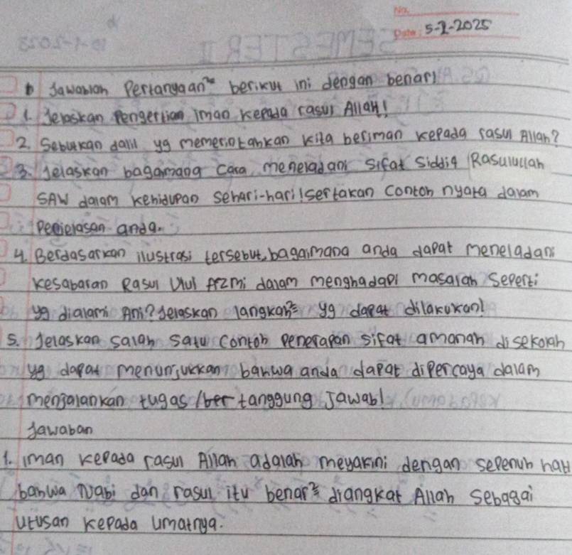 5-2-2025 
Sawanian Pertanga an^(2x) berikut ini dengan benarl 
1. Jelaskan Pengettian imao kepada Fasur Allall! 
2. Sebukan daill yg memeriotankan kita beriman repada sasi Allan? 
3. Jelaskan bagamang cara menerad an sifat Siddig Rasulullan 
SAW dagm kehidupan sehari-harilsertakan conton nyara daam 
Pecielasan andg. 
4. Berdasarxan ilustras; tersebut, bagaimana anda dapat neneladan 
kesabaran Rasul Uul frimi daram menghadaol masaran sepenti 
yg dialani An? selaskan langkan= yg daeat dilakuxan? 
5. Jelas kan saigh satu contob penerapan sifat amanah di sekoigh 
yg dapat menuniuikan banwa anda dapat dipercaya dalam 
mengalankan tug as /ber tanggung Jawab! 
sawaban 
1. iman kerada rasun Allan adaiah meyakini dengan sepench hall 
banwa Nabi dan rasul ity benar's drangkat Allah sebagai 
utusan kepada umainya.