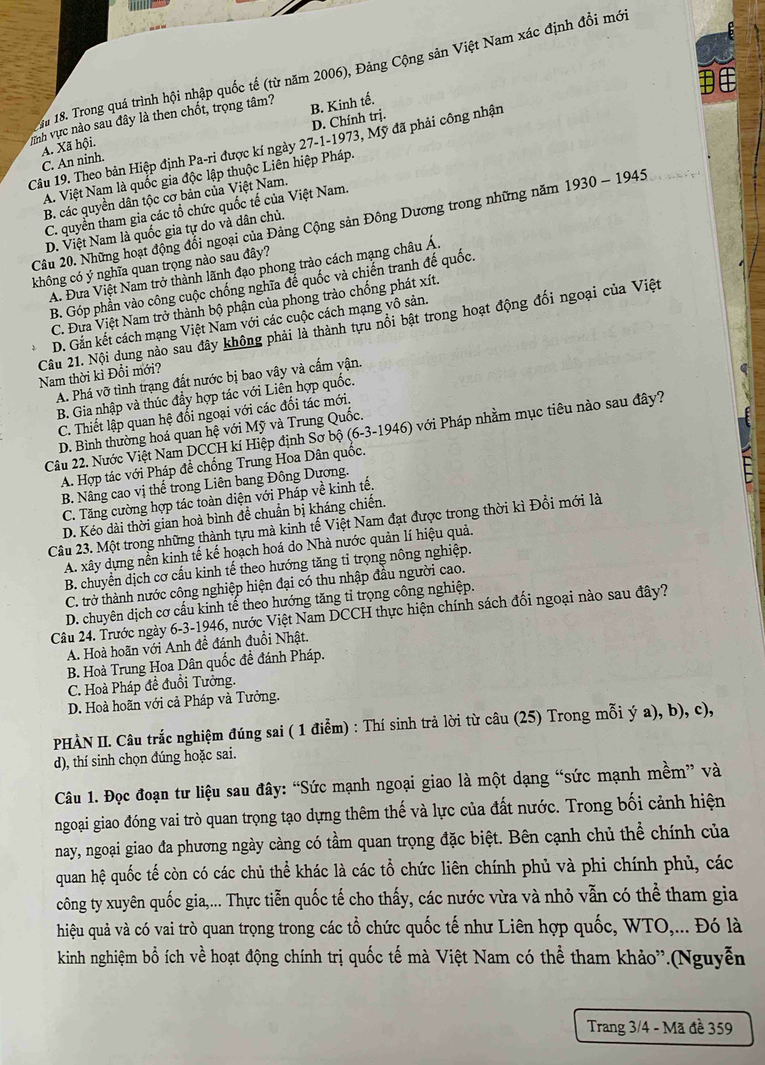 ậ 18. Trong quá trình hội nhập quốc tế (từ năm 2006), Đảng Cộng sản Việt Nam xác định đổi mới
inh vực nào sau đây là then chốt, trọng tâm?
B. Kinh tế.
C. An ninh. D. Chính trị.
A. Xã hội.
Câu 19. Theo bản Hiệp định Pa-ri được kí ngày 27-1-1973, Mỹ đã phải công nhận
A. Việt Nam là quốc gia độc lập thuộc Liên hiệp Pháp.
B. các quyền dân tộc cơ bản của Việt Nam.
C. quyền tham gia các tổ chức quốc tế của Việt Nam.
Câu 20. Những hoạt động đổi ngoại của Đảng Cộng sản Đông Dương trong những năm 1930 - 1945
D. Việt Nam là quốc gia tự do và dân chủ.
không có ý nghĩa quan trọng nào sau đây?
A. Đưa Việt Nam trở thành lãnh đạo phong trào cách mạng châu Á.
B. Góp phần vào công cuộc chống nghĩa đế quốc và chiến tranh đế quốc.
C. Đựa Việt Nam trở thành bộ phận của phong trào chống phát xít.
D. Gắn kết cách mạng Việt Nam với các cuộc cách mạng vô sản.
Câu 21. Nội dung nào sau đây không phải là thành tựu nổi bật trong hoạt động đối ngoại của Việt
Nam thời kì Đổi mới?
A. Phá vỡ tình trạng đất nước bị bao vây và cấm vận.
B. Gia nhập và thúc đẩy hợp tác với Liên hợp quốc.
C. Thiết lập quan hệ đối ngoại với các đối tác mới.
Câu 22. Nước Việt Nam DCCH kí Hiệp định Sơ bộ (6-3-1946) với Pháp nhằm mục tiêu nào sau đây?
D. Bình thường hoá quan hệ với Mỹ và Trung Quốc.
I
A. Hợp tác với Pháp đề chống Trung Hoa Dân quốc.
B. Nâng cao vị thế trong Liên bang Đông Dương.
C. Tăng cường hợp tác toàn diện với Pháp về kinh tế.
D. Kéo dài thời gian hoà bình để chuẩn bị kháng chiến.
Câu 23. Một trong những thành tựu mà kinh tế Việt Nam đạt được trong thời kì Đồi mới là
A. xây dựng nền kinh tế kế hoạch hoá do Nhà nước quản lí hiệu quả.
B. chuyển dịch cơ cấu kinh tế theo hướng tăng tỉ trọng nông nghiệp.
C. trở thành nước công nghiệp hiện đại có thu nhập đầu người cao.
D. chuyên dịch cơ cấu kinh tế theo hướng tăng tỉ trọng công nghiệp.
Câu 24. Trước ngày 6-3-1946, nước Việt Nam DCCH thực hiện chính sách đối ngoại nào sau đây?
A. Hoà hoãn với Anh đề đánh đuổi Nhật.
B. Hoà Trung Hoa Dân quốc đề đánh Pháp.
C. Hoà Pháp đề đuổi Tưởng.
D. Hoà hoãn với cả Pháp và Tưởng.
PHÀN II. Câu trắc nghiệm đúng sai ( 1 điễm) : Thí sinh trả lời từ câu (25) Trong mỗi ý a), b), c),
d), thí sinh chọn đúng hoặc sai.
Câu 1. Đọc đoạn tư liệu sau đây: “Sức mạnh ngoại giao là một dạng “sức mạnh mềm” và
ngoại giao đóng vai trò quan trọng tạo dựng thêm thế và lực của đất nước. Trong bối cảnh hiện
nay, ngoại giao đa phương ngày càng có tầm quan trọng đặc biệt. Bên cạnh chủ thể chính của
quan hệ quốc tế còn có các chủ thể khác là các tổ chức liên chính phủ và phi chính phủ, các
công ty xuyên quốc gia,... Thực tiễn quốc tế cho thấy, các nước vừa và nhỏ vẫn có thể tham gia
hiệu quả và có vai trò quan trọng trong các tổ chức quốc tế như Liên hợp quốc, WTO,... Đó là
kinh nghiệm bổ ích về hoạt động chính trị quốc tế mà Việt Nam có thể tham khảo”.(Nguyễn
Trang 3/4 - Mã đề 359