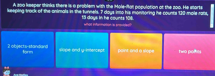 A zoo keeper thinks there is a problem with the Mole-Rat population at the zoo. He starts
keeping track of the animals in the tunnels. 7 days into his monitoring he counts 120 mole rats,
13 days in he counts 108.
what information is provided?
2 objects-standard slope and y-intercept point and a slope two porits
form
Ava Hadleu