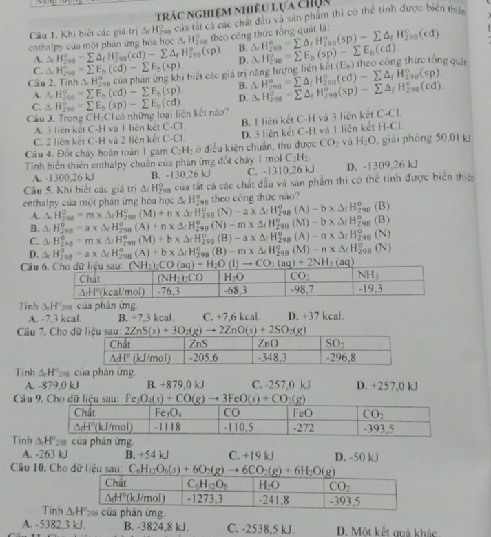 trác nghiệm nhiều lựa chọn
Câu 1. Khi biết các giá trị △ _fH_(298)^o của tất cá các chất đầu và sản phẩm thì có thể tính được biến thiế   
enthalpy của một phần ứng hóa học △ _rH_(298)^o theo công thức tổng quát là: △ _rH_(298)°=sumlimits △ _fH_(298)^o(sp)-sumlimits △ _fH_(298)^o(cd).
A. △ _rH_(298)^o=sumlimits △ _fH_(298)^o(cd)-sumlimits △ _fH_(298)^o(sp). B.
C. △ _rH_(298)°=sumlimits E_b(cd)-sumlimits E_b(sp). D. △ _rH_(298)^o=sumlimits E_b(sp)-sumlimits E_b(cd).
Câu 2. Tính △ _rH_(298)^0 của phản ứng khi biết các giá trị năng lượng liên kế △ _rH_(298)^o=sumlimits △ _rH_(298)^o(cd)-sumlimits △ _fH_(298)^o(sp). (E_b) theo công thức tổng quát
A. △ _rH_(298)^o=sumlimits E_b(cd)-sumlimits E_b(sp). B.
Câu 3. Trong CH₃Cl có những loại liên kết nào? △ _rH_(298)^o=sumlimits E_b(sp)-sumlimits E_b(cd). D. △ _rH_(298)^o=sumlimits △ _rH_(298)^o(sp)-sumlimits △ _fH_(298)^o(cd).
C.
A. 3 liên kết C-H và 1 liên kết C-CI B. I liên kết C-H và 3 liên kết C-Cl.
C. 2 liên kết C-H và 2 liên kết C.∩ D. 3 liên kết C-H và I liên kết H-Cl.
Câu 4. Đốt cháy hoàn toàn 1 gam C_2H_2 ở điều kiện chuẩn, thu được CO_2 và H_2O , giải phóng 50,01 kJ
Tính biến thiên enthalpy chuẩn của phản ứng đốt cháy 1 mol C_2H_2.
A. -1300,26 kJ B. -130,26 kJ C. -1310,26 kJ D. -1309,26 kJ
Câu 5. Khi biết các giá trị △ _fH_(298)^o của tất cả các chất đầu và sản phẩm thì có thể tính được biển thiên
enthalpy của một phản ứng hóa học △ _cH_(298)^o theo công thức nào?
A. △ _rH_(298)^0=m* △ _rH_(298)^o(M)+n* △ _rH_(298)^o (N) -a* △ _fH_(298)^o (A) -b* △ _fH_(298)^o(B)
B. △ _rH_(298)^0=a* △ _fH_(298)^o(A)+n* △ _fH_(298)^o (N) -mx△ _fH_(298)^o (M) -b* △ _fH_(298)^o(B)
C. △ _rH_(298)^0=m* △ _fH_(298)^o(M)+b* △ _fH_(298)^o (B) -a* △ _fH_(298)^o (A) -n* △ _fH_(298)^o(N)
D. △ _rH_(298)^(θ)=a* △ _fH_(298)^o(A)+b* △ _fH_(298)^o (B) -m* △ _fH_(298)^o(M)-n* △ _fH_(298)^o(N)
Câu 
Tính △ H° 298 của phản ứng
A. -7,3 kcal. B. +7,3 kcal. C. +7,6 kcal. D. +37 kcal.
Câu 7. Cho d
Tính △ H° 298 của phản ứng.
A. -879.0 kJ B. +879,0 kJ C. -257,0 kJ D. +257,0 kJ
Câu 9. Cho dữ liệu sau: Fe_3O_4(s)+CO(g)to 3FeO(s)+CO_2(g)
Tính
A. -263 kJ B. +54 kJ C. +19 kJ D. -50 kJ
Câu 10. Cho dữ liệu sau: C_6H_12O_6(s)+6O_2(g)to 6CO_2(g)+6H_2O(g)
Tính g.
A. -5382,3 kJ. B. -3824,8 kJ. C. -2538,5 kJ. D. Một kết quả khác