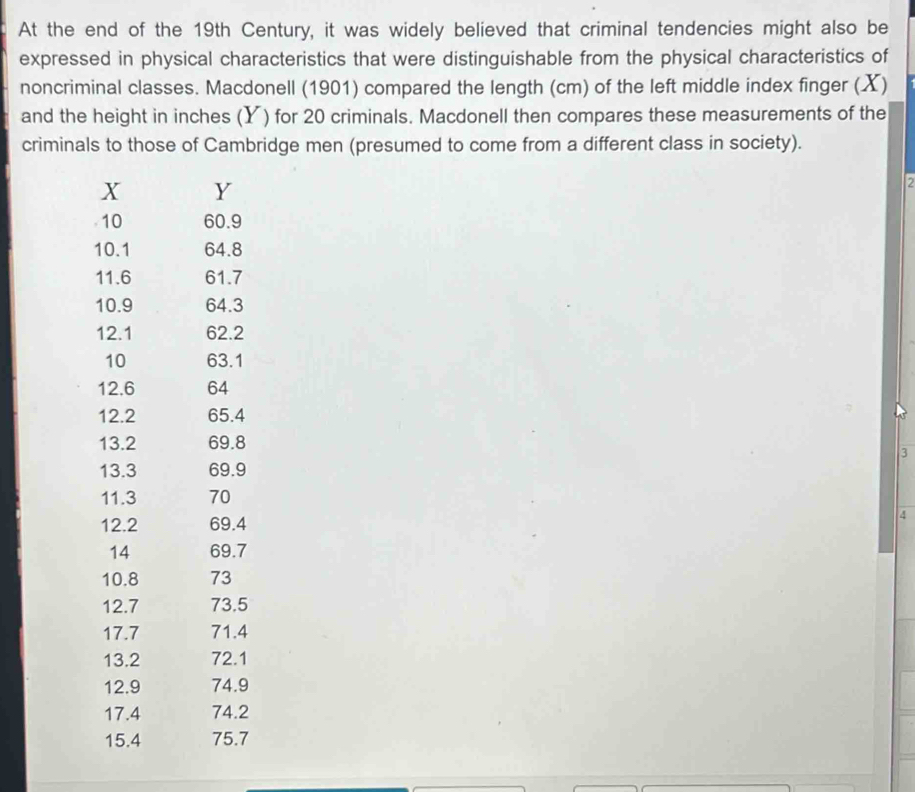 At the end of the 19th Century, it was widely believed that criminal tendencies might also be 
expressed in physical characteristics that were distinguishable from the physical characteristics of 
noncriminal classes. Macdonell (1901) compared the length (cm) of the left middle index finger (X) 
and the height in inches (Y) for 20 criminals. Macdonell then compares these measurements of the 
criminals to those of Cambridge men (presumed to come from a different class in society).
X Y
7
10 60.9
10.1 64.8
11.6 61.7
10.9 64.3
12.1 62.2
10 63.1
12.6 64
12.2 65.4
13.2 69.8
3
13.3 69.9
11.3 70
12.2 69.4 4 
14 69.7
10.8 73
12.7 73.5
17.7 71.4
13.2 72.1
12.9 74.9
17.4 74.2
15.4 75.7