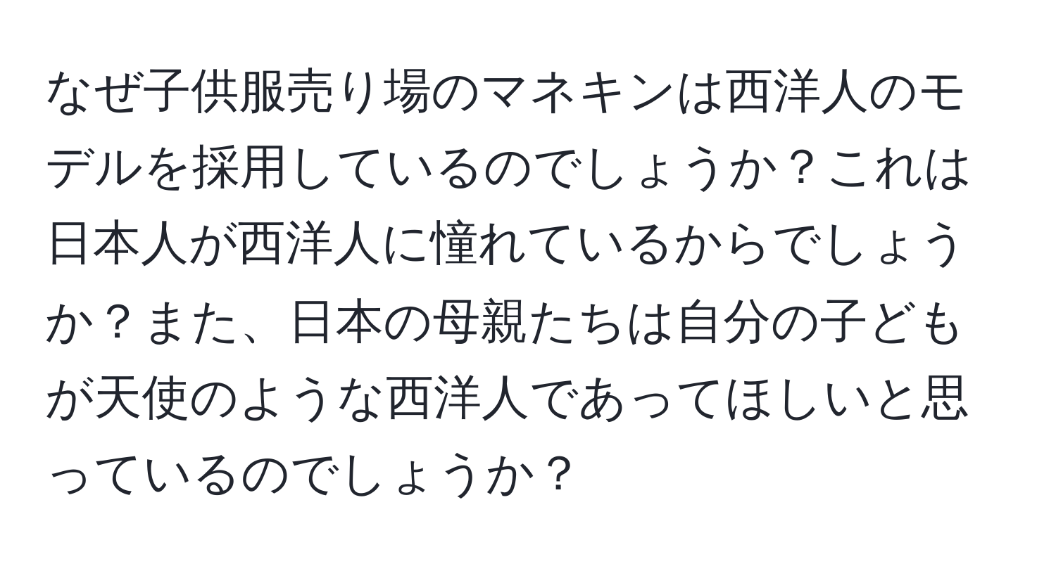 なぜ子供服売り場のマネキンは西洋人のモデルを採用しているのでしょうか？これは日本人が西洋人に憧れているからでしょうか？また、日本の母親たちは自分の子どもが天使のような西洋人であってほしいと思っているのでしょうか？