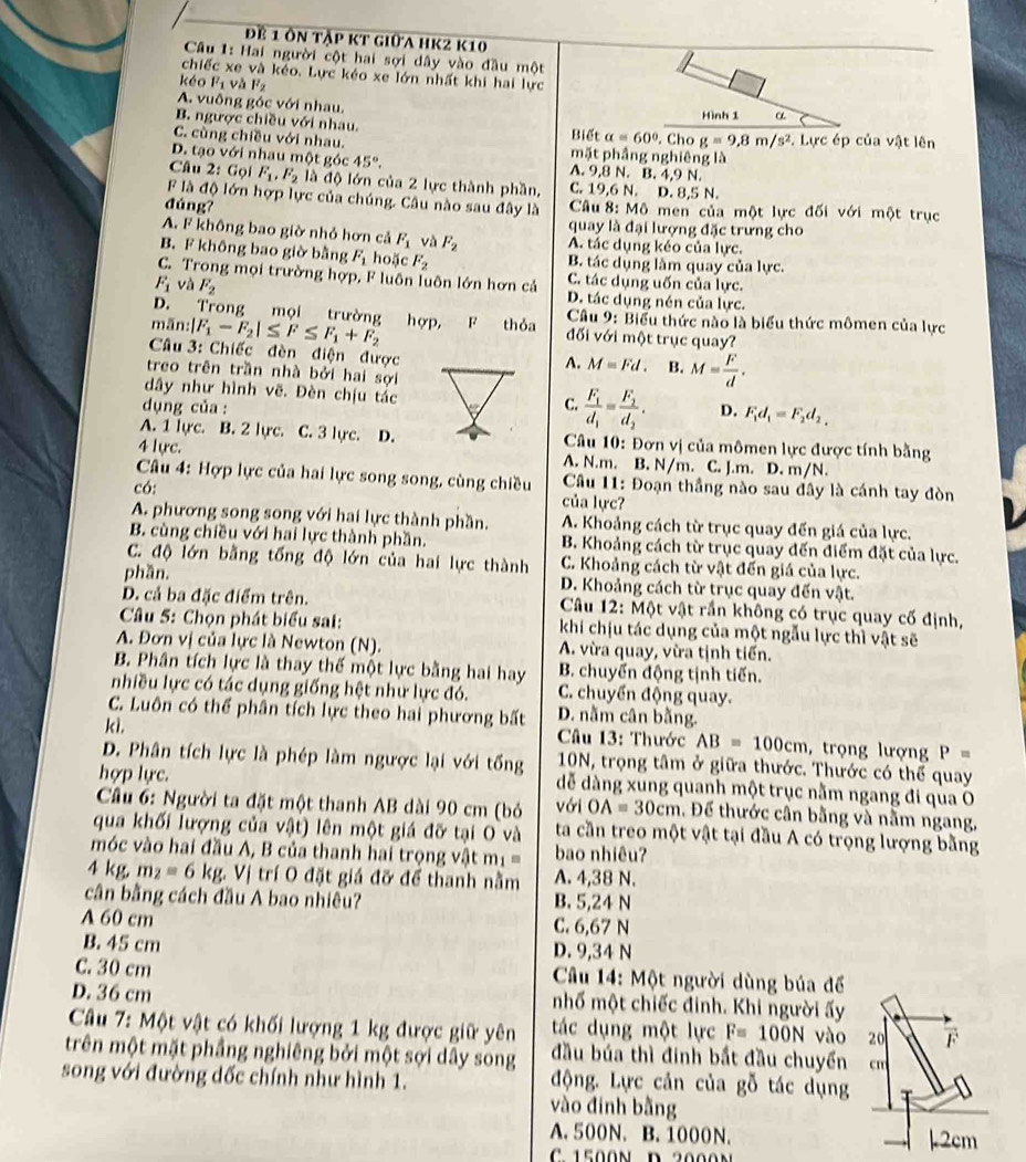 để 1 ôn tập kt giữa hk2 k10
Câu 1: Hai người cột hai sợi dây vào đầu một
chiếc xe và kéo. Lực kéo xe lớn nhất khi hai lực
kéo l^2_1 và mu _2
A. vuông góc với nhau.
B. ngược chiều với nhau.
alpha =60°
C. cùng chiều với nhau. Biết mặt phầng nghiêng là . Cho g=9,8m/s^2 3. Lực ép của vật lên
D. tạo với nhau một góc 45°. A. 9,8 N. B. 4,9 N.
Câu 2: Gọi F_1,F_2 là độ lớn của 2 lực thành phần, C. 19,6 N. D. 8,5 N.
F là độ lớn hợp lực của chúng. Câu nào sau đây là
đúng?  Câu 8: Mô men của một lực đối với một trục
quay là đại lượng đặc trưng cho
A. F không bao giờ nhỏ hơn cả F_1 và F_2 A. tác dụng kéo của lực.
B. F không bao giờ bằng F_1 hoặc F_2 B. tác dụng làm quay của lực.
C. Trong mọi trường hợp, F luôn luôn lớn hơn cả C. tác dụng uốn của lực.
F_1 và F_2 D. tác dụng nén của lực.
D. Trong mọi trường hợp, F thỏa  Câu 9: Biểu thức nào là biểu thức mômen của lực
mān:| F_1-F_2|≤ F≤ F_1+F_2 đối với một trục quay?
Câu 3: Chiếc đèn điện được
A. M=Fd. B. M= F/d .
treo trên trần nhà bởi hai sợi
dây như hình vẽ. Đèn chịu tác frac F_1d_1=frac F_2d_2.
C.
dụng của :D. F_1d_1=F_2d_2,
A. 1 lyc. B. 2 lực. C. 3 lực. D.* Câu 10: Đơn vị của mômen lực được tính bằng
4 lực. A. N.m. B. N/m. C. J.m. D. m/N.
Câu 4: Hợp lực của hai lực song song, cùng chiều * Câu 11: Đoạn thầng nào sau đây là cánh tay đòn
có:
của lực?
A. phương song song với hai lực thành phần. A. Khoảng cách từ trục quay đến giá của lực.
B. cùng chiều với hai lực thành phần. B. Khoảng cách từ trục quay đến điểm đặt của lực.
C. độ lớn bằng tổng độ lớn của hai lực thành C. Khoảng cách từ vật đến giá của lực.
phần. D. Khoảng cách từ trục quay đến vật.
D. cả ba đặc điểm trên.  Câu 12: Một vật rần không có trục quay cố định,
Câu 5: Chọn phát biểu sai: khi chịu tác dụng của một ngẫu lực thì vật sẽ
A. Đơn vị của lực là Newton (N). A. vừa quay, vừa tịnh tiến.
B. Phân tích lực là thay thế một lực bằng hai hay B. chuyển động tịnh tiến.
nhiều lực có tác dụng giống hệt như lực đó. C. chuyển động quay.
C. Luôn có thể phân tích lực theo hai phương bất D. nằm cân bằng.
k1.  Câu 13: Thước AB=100cm , trọng lượng P=
D. Phân tích lực là phép làm ngược lại với tổng 10N, trọng tâm ở giữa thước. Thước có thể quay
hợp lực. dễ dàng xung quanh một trục nằm ngang đi qua O
Câu 6: Người ta đặt một thanh AB dài 90 cm (bỏ với OA=30cm. Để thước cân bằng và nằm ngang,
qua khối lượng của vật) lên một giá đỡ tại O và ta cần treo một vật tại đầu A có trọng lượng bằng
móc vào hai đầu A, B của thanh hai trọng vật mị = bao nhiêu?
4 kg, m_2=6kg.  Vị trí O đặt giá đỡ để thanh nằm A. 4,38 N.
cân bằng cách đầu A bao nhiêu? B. 5,24 N
A 60 cm C. 6,67 N
B. 45 cm D. 9,34 N
C. 30 cm *  Câu 14: Một người dùng búa để
D. 36 cm nhố một chiếc đinh. Khi người ấy
Câu 7: Một vật có khối lượng 1 kg được giữ yên tác dụng một lực F=100N vào 20 F
trên một mặt phầng nghiêng bởi một sợi dây song đầu búa thì đinh bắt đầu chuyển cn
song với đường dốc chính như hình 1. động. Lực cản của goverline 0 tác ụng
vào đinh bằng
A. 500N. B. 1000N. 12cm
