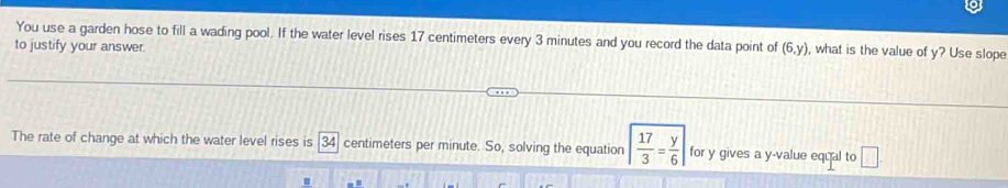 You use a garden hose to fill a wading pool. If the water level rises 17 centimeters every 3 minutes and you record the data point of (6,y) , what is the value of y? Use slope 
to justify your answer. 
The rate of change at which the water level rises is 34 centimeters per minute. So, solving the equation | 17/3 = y/6 | for y gives a y -value equal to □.