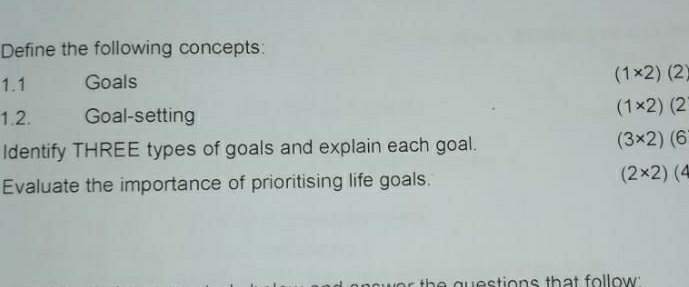 Define the following concepts: 
1.1 Goals (1* 2)(2)
1.2. Goal-setting
(1* 2)(2
Identify THREE types of goals and explain each goal.
(3* 2)(6
Evaluate the importance of prioritising life goals.
(2* 2)(4
g tion s th a t fo llow