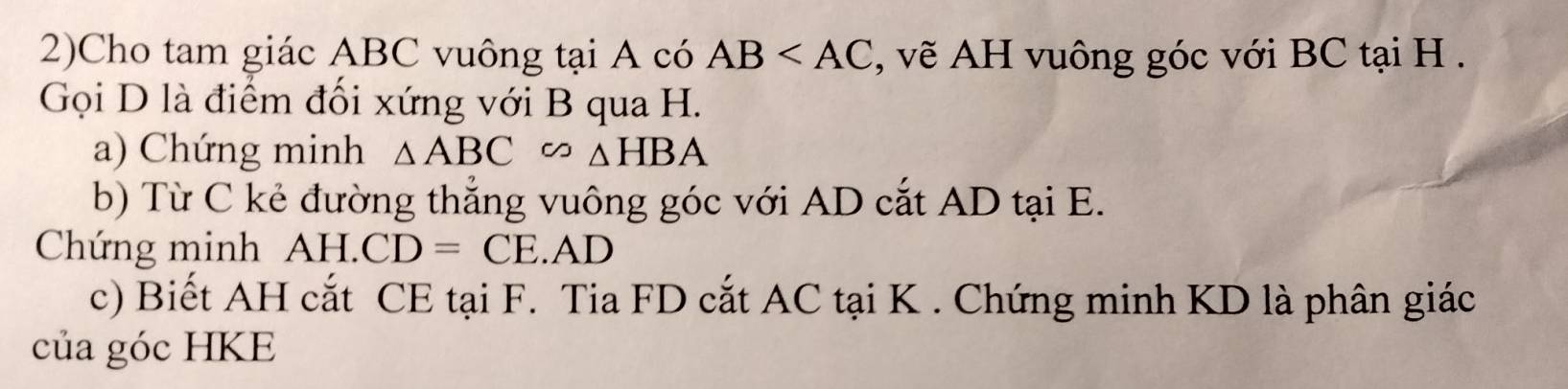 2)Cho tam giác ABC vuông tại A có AB , vẽ AH vuông góc với BC tại H. 
Gọi D là điểm đối xứng với B qua H. 
a) Chứng minh △ ABC∽ △ HBA
b) Từ C kẻ đường thắng vuông góc với AD cắt AD tại E. 
Chứng minh AH. AD
c) Biết AH cắt CE tại F. Tia FD cắt AC tại K. Chứng minh KD là phân giác 
của góc HKE