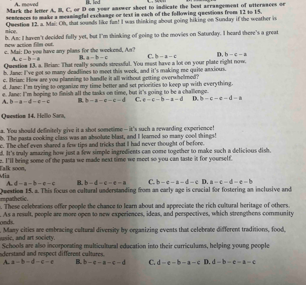 A. moved B. led C. seen
Mark the letter A, B, C, or D on your answer sheet to indicate the best arrangement of utterances or
sentences to make a meaningful exchange or text in each of the following questions from 12 to 15.
Question 12. a. Mai: Oh, that sounds like fun! I was thinking about going hiking on Sunday if the weather is
nice.
b. An: I haven’t decided fully yet, but I’m thinking of going to the movies on Saturday. I heard there’s a great
new action film out.
c. Mai: Do you have any plans for the weekend, An?
D. b-c-a
A. c-b-a
B. a-b-c C. b-a-c
Question 13. a. Brian: That really sounds stressful. You must have a lot on your plate right now.
b. Jane: I’ve got so many deadlines to meet this week, and it’s making me quite anxious.
c. Brian: How are you planning to handle it all without getting overwhelmed?
d. Jane: I’m trying to organize my time better and set priorities to keep up with everything.
e. Jane: I’m hoping to finish all the tasks on time, but it’s going to be a challenge.
A. b-a-d-e-c B. b-a-e-c-d C. e-c-b-a-d D. b-c-e-d-a
Question 14. Hello Sara,
a. You should definitely give it a shot sometime - it’s such a rewarding experience!
b. The pasta cooking class was an absolute blast, and I learned so many cool things!
c. The chef even shared a few tips and tricks that I had never thought of before.
d. It’s truly amazing how just a few simple ingredients can come together to make such a delicious dish.
e. I’ll bring some of the pasta we made next time we meet so you can taste it for yourself.
Talk soon,
Mia
A. d-a-b-e-c B. b-d-c-e-a C. b-e-a-d-c D. a-c-d-e-b
Question 15. a. This focus on cultural understanding from an early age is crucial for fostering an inclusive and
mpathetic.
. These celebrations offer people the chance to learn about and appreciate the rich cultural heritage of others.
. As a result, people are more open to new experiences, ideas, and perspectives, which strengthens community
onds.
. Many cities are embracing cultural diversity by organizing events that celebrate different traditions, food,
usic, and art society.
Schools are also incorporating multicultural education into their curriculums, helping young people
nderstand and respect different cultures.
A. a-b-d-c-e B. b-e-a-c-d C. d-e-b-a-c D. d-b-e-a-c