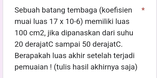 Sebuah batang tembaga (koefisien * 
muai luas 17* 10-6) memiliki luas
100 cm2, jika dipanaskan dari suhu
20 derajatC sampai 50 derajatC. 
Berapakah luas akhir setelah terjadi 
pemuaian ! (tulis hasil akhirnya saja)