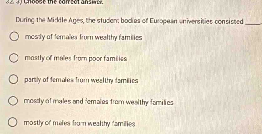 32.3) Choose the correct answer.
During the Middle Ages, the student bodies of European universities consisted_
mostly of females from wealthy families
mostly of males from poor families
partly of females from wealthy families
mostly of males and females from wealthy families
mostly of males from wealthy families