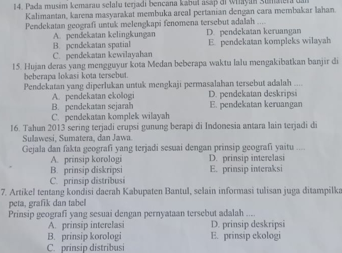 Pada musim kemarau selalu terjadi bencana kabut asap di Whayan Sumatera dan
Kalimantan, karena masyarakat membuka areal pertanian dengan cara membakar lahan.
Pendekatan geografi untuk melengkapi fenomena tersebut adalah ..
A. pendekatan kelingkungan D. pendekatan keruangan
B. pcndekatan spatial E. pendekatan kompleks wilayah
C. pendekatan kewilayahan
15. Hujan deras yang mengguyur kota Medan beberapa waktu lalu mengakibatkan banjir di
beberapa lokasi kota tersebut.
Pendekatan yang diperlukan untuk mengkaji permasalahan tersebut adalah ....
A. pendekatan ekologi D. pendekatan deskripsi
B. pendekatan sejarah E. pendekatan keruangan
C. pendekatan komplek wilayah
16. Tahun 2013 sering terjadi erupsi gunung berapi di Indonesia antara lain terjadi di
Sulawesi, Sumatera, dan Jawa.
Gejala dan fakta geografī yang terjadi sesuai dengan prinsip geografi yaitu ....
A. prinsip korologi D. prinsip interelasi
B. prinsip diskripsi E. prinsip interaksi
C. prinsip distribusi
7. Artikel tentang kondisi daerah Kabupaten Bantul, selain informasi tulisan juga ditampilka
peta, grafik dan tabel
Prinsip geografi yang sesuai dengan pernyataan tersebut adalah ....
A. prinsip interelasi D. prinsip deskripsi
B. prinsip korologi E. prinsip ekologi
C. prinsip distribusi