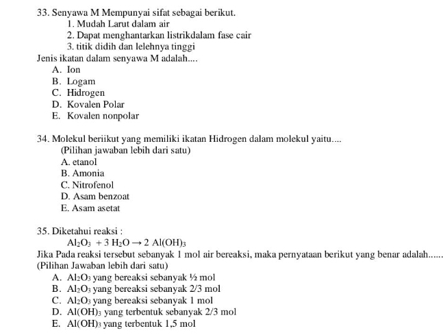 Senyawa M Mempunyai sifat sebagai berikut.
1. Mudah Larut dalam air
2. Dapat menghantarkan listrikdalam fase cair
3. titik didih dan lelehnya tinggi
Jenis ikatan dalam senyawa M adalah....
A. Ion
B. Logam
C. Hidrogen
D. Kovalen Polar
E. Kovalen nonpolar
34. Molekul beriikut yang memiliki ikatan Hidrogen dalam molekul yaitu....
(Pilihan jawaban lebih dari satu)
A. etanol
B. Amonia
C. Nitrofenol
D. Asam benzoat
E. Asam asetat
35. Diketahui reaksi :
Al_2O_3+3H_2Oto 2Al(OH)_3
Jika Pada reaksi tersebut sebanyak 1 mol air bereaksi, maka pernyataan berikut yang benar adalah......
(Pilihan Jawaban lebih dari satu)
A. Al_2O_3 yang bereaksi sebanyak ½ mol
B. Al_2O_3 yang bereaksi sebanyak 2/3 mol
C. Al_2O_3 yang bereaksi sebanyak 1 mol
D. Al(OH) 3 yang terbentuk sebanyak 2/3 mol
E. Al(OH) yang terbentuk 1,5 mol